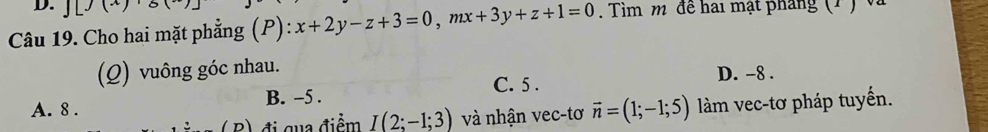 J[J(x)
Câu 19. Cho hai mặt phẳng (P) x+2y-z+3=0, mx+3y+z+1=0. Tìm m đề hai mạt pháng (1 ) và
(Q) vuông góc nhau.
A. 8. B. -5. C. 5.
D. -8.
( B) đị qua điểm I(2;-1;3) và nhận vec-tơ vector n=(1;-1;5) làm vec-tơ pháp tuyến.