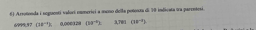 Arrotonda i seguenti valori numerici a meno della potenza di 10 indicata tra parentesi.
6999,97(10^(-1)); ); 0,000328(10^(-5)) ;3,781(10^(-2)).