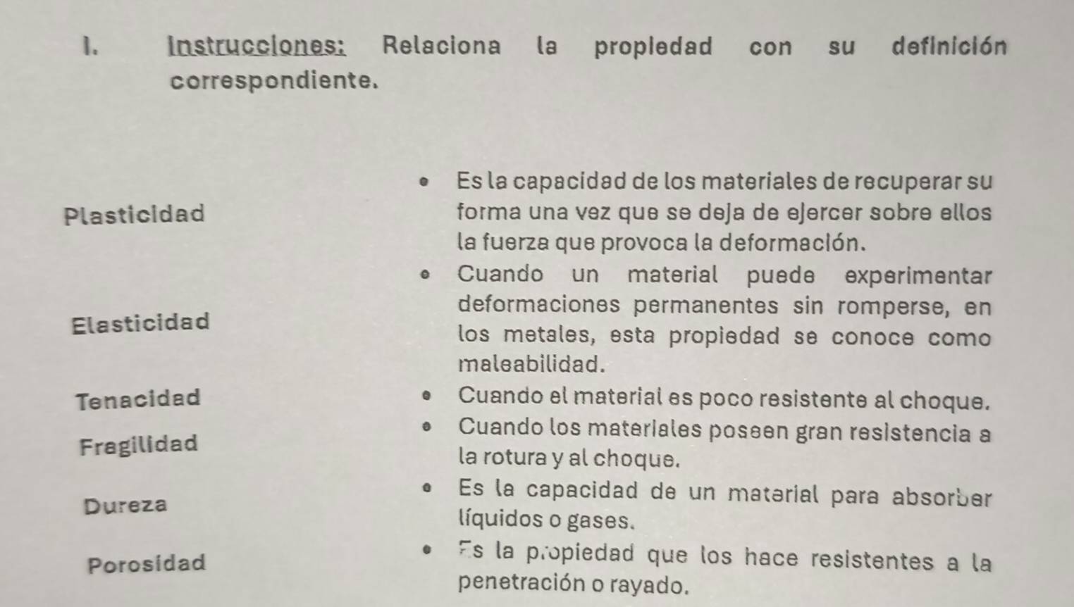 Instrucciones: Relaciona la propiedad con su definición
correspondiente.
Es la capacidad de los materiales de recuperar su
Plasticidad forma una vez que se deja de ejercer sobre ellos
la fuerza que provoca la deformación.
Cuando un material puede experimentar
deformaciones permanentes sin romperse, en
Elasticidad
los metales, esta propiedad se conoce como
maleabilidad.
Tenacidad Cuando el material es poco resistente al choque.
Cuando los materiales poseen gran resistencia a
Fragilidad la rotura y al choque.
Es la capacidad de un matərial para absorber
Dureza líquidos o gases.
Porosidad
Es la propiedad que los hace resistentes a la
penetración o rayado.