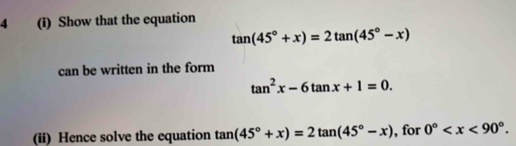 4 (i) Show that the equation
tan (45°+x)=2tan (45°-x)
can be written in the form
tan^2x-6tan x+1=0. 
(ii) Hence solve the equation tan (45°+x)=2tan (45°-x) , for 0° .