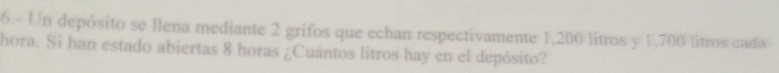 6.- Un depósito se llena mediante 2 grifos que echan respectivamente 1,200 litros y 1,700 litros cada 
hora. Si han estado abiertas 8 horas ¿Cuántos litros hay en el depósito?