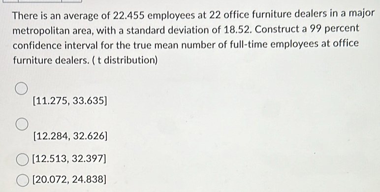 There is an average of 22.455 employees at 22 office furniture dealers in a major
metropolitan area, with a standard deviation of 18.52. Construct a 99 percent
confidence interval for the true mean number of full-time employees at office
furniture dealers. ( t distribution)
[11.275,33.635]
[12.284,32.626]
[12.513,32.397]
[20.072,24.838]