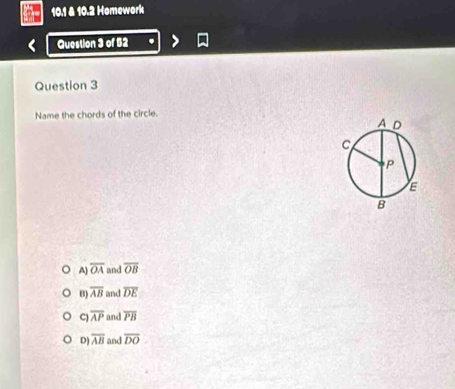 10.1 & 10.2 Homework
Question 3 of 52
Question 3
Name the chords of the circle.
A) overline OA and overline OB
B) overline AB and overline DE
C) overline AP and overline PB
D) overline AB and overline DO