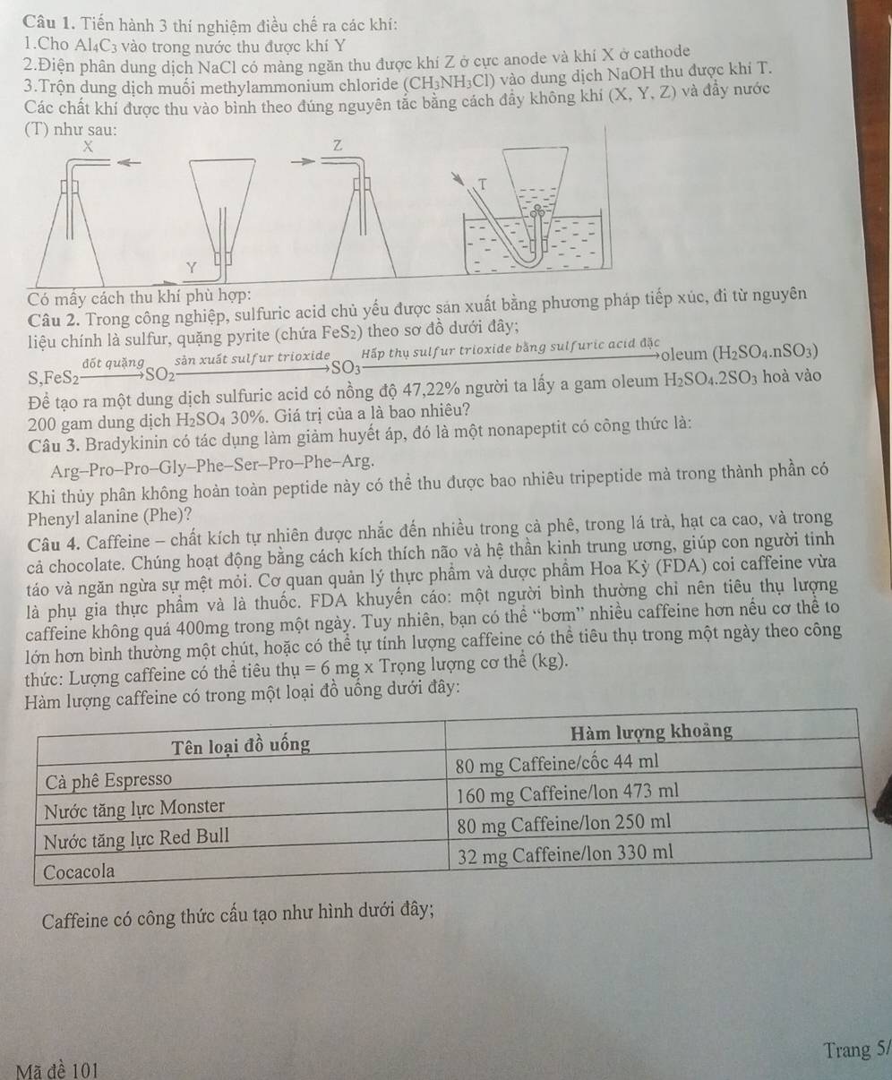 Tiến hành 3 thí nghiệm điều chế ra các khí:
1.Cho Al_4C_3 vào trong nước thu được khí Y
2.Điện phân dung dịch NaCl có mảng ngăn thu được khí Z ở cực anode và khí X ở cathode
3.Trộn dung dịch muối methylammonium chloride (CH_3NH_3Cl) vào dung dịch NaOH thu được khí T.
Các chất khí được thu vào bình theo dúng nguyên tắc bằng cách đầy không khí (X,Y,Z) và đầy nước
(T) như sau:
X
Z
T
Y
Có mấy cách thu khí phù hợp:
Câu 2. Trong công nghiệp, sulfuric acid chủ yếu được sản xuất bằng phương pháp tiếp xúc, đi từ nguyên
liệu chính là sulfur, quặng pyrite (chứa FeS2) theo sơ đồ dưới đây;
S.FeS——→SO₂ đốt quặng sản xuất sulfur trioxide Hấp thụ sulfur trioxide bằng sulfuric acid đặc oleum (H_2SO_4.nSO_3)
SO3
Để tạo ra một dung dịch sulfuric acid có nồng độ 47,22% người ta lấy a gam oleum H_2SO_4.2SO_3 hoà vào
200 gam dung dịch H 25 SO₄ 30%. Giá trị của a là bao nhiêu?
Câu 3. Bradykinin có tác dụng làm giảm huyết áp, đó là một nonapeptit có công thức là:
Arg-Pro-Pro-Gly-Phe-Ser-Pro-Phe-Arg.
Khi thủy phân không hoàn toàn peptide này có thể thu được bao nhiêu tripeptide mà trong thành phần có
Phenyl alanine (Phe)?
Câu 4. Caffeine - chất kích tự nhiên được nhắc đến nhiều trong cả phê, trong lá trà, hạt ca cao, và trong
cả chocolate. Chúng hoạt động bằng cách kích thích não và hệ thần kinh trung ương, giúp con người tinh
táo và ngăn ngừa sự mệt mỏi. Cơ quan quản lý thực phầm và dược phầm Hoa Kỳ (FDA) coi caffeine vừa
là phụ gia thực phầm và là thuốc. FDA khuyến cáo: một người bình thường chỉ nên tiêu thụ lượng
caffeine không quá 400mg trong một ngày. Tuy nhiên, bạn có thể “bơm” nhiều caffeine hơn nều cơ thể to
lớn hơn bình thường một chút, hoặc có thể tự tính lượng caffeine có thể tiêu thụ trong một ngày theo công
thức: Lượng caffeine có thể tiêu thụ u =6mgx Trọng lượng cơ thể (kg).
ng caffeine có trong một loại đồ uống dưới đây:
Caffeine có công thức cầu tạo như hình dưới đây;
Mã đề 101 Trang 5/