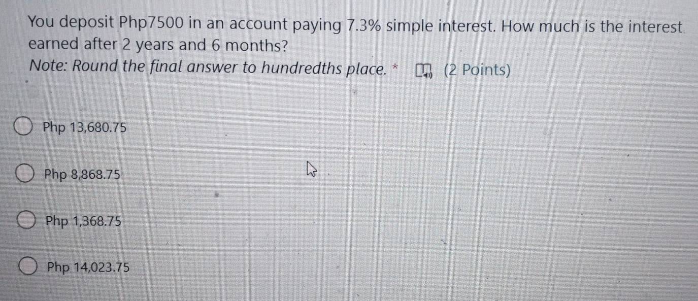 You deposit Php7500 in an account paying 7.3% simple interest. How much is the interest
earned after 2 years and 6 months?
Note: Round the final answer to hundredths place. * (2 Points)
Php 13,680.75
Php 8,868.75
Php 1,368.75
Php 14,023.75