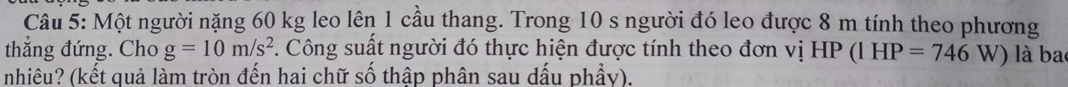 Một người nặng 60 kg leo lên 1 cầu thang. Trong 10 s người đó leo được 8 m tính theo phương 
thẳng đứng. Cho g=10m/s^2. Công suất người đó thực hiện được tính theo đơn vị HP 1 (1HP=746 W) là ba 

nhiêu? (kết quả làm tròn đến hai chữ số thập phân sau dấu phẩy).