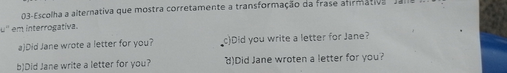 03-Escolha a alternativa que mostra corretamente a transformação da frase afirmativa d an
u' em interrogativa.
a)Did Jane wrote a letter for you? c)Did you write a letter for Jane?
b)Did Jane write a letter for you? d)Did Jane wroten a letter for you?