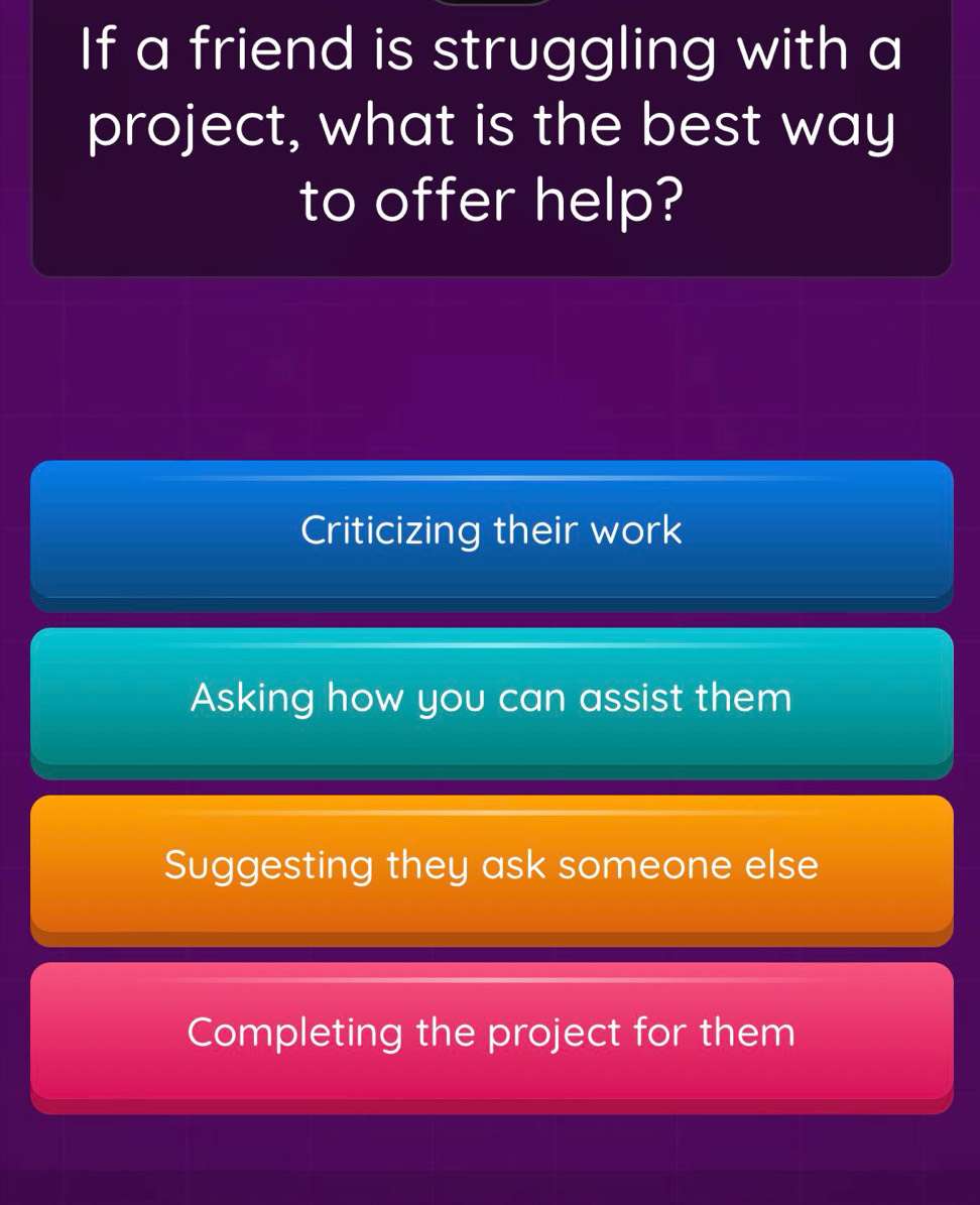 If a friend is struggling with a
project, what is the best way
to offer help?
Criticizing their work
Asking how you can assist them
Suggesting they ask someone else
Completing the project for them