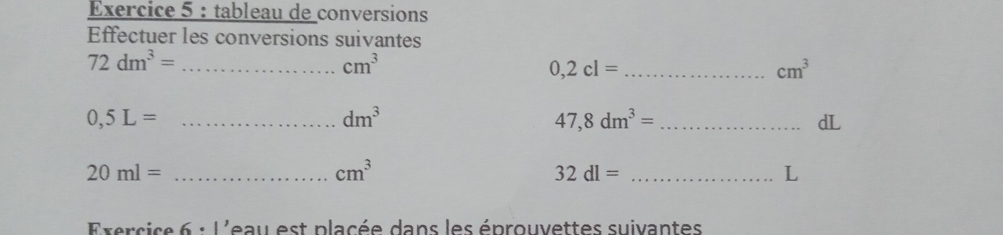 tableau de conversions 
Effectuer les conversions suivantes 
_ 72dm^3=
cm^3
_ 0,2cl=
cm^3
_ 0,5L=
dm^3
_ 47,8dm^3=
dL 
_ 20ml=
cm^3
_ 32dl=
L 
Exercice 6· 1' Leau est placée dans les éprouvettes suivantes