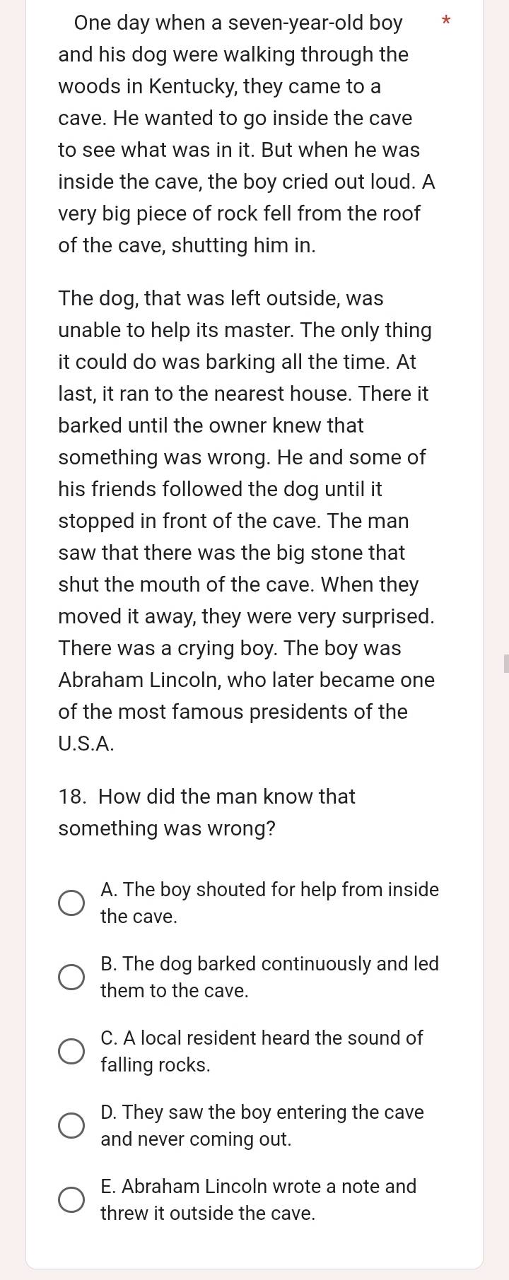 One day when a seven-year-old boy
and his dog were walking through the
woods in Kentucky, they came to a
cave. He wanted to go inside the cave
to see what was in it. But when he was
inside the cave, the boy cried out loud. A
very big piece of rock fell from the roof
of the cave, shutting him in.
The dog, that was left outside, was
unable to help its master. The only thing
it could do was barking all the time. At
last, it ran to the nearest house. There it
barked until the owner knew that
something was wrong. He and some of
his friends followed the dog until it 
stopped in front of the cave. The man
saw that there was the big stone that
shut the mouth of the cave. When they
moved it away, they were very surprised.
There was a crying boy. The boy was
Abraham Lincoln, who later became one
of the most famous presidents of the
U.S.A.
18. How did the man know that
something was wrong?
A. The boy shouted for help from inside
the cave.
B. The dog barked continuously and led
them to the cave.
C. A local resident heard the sound of
falling rocks.
D. They saw the boy entering the cave
and never coming out.
E. Abraham Lincoln wrote a note and
threw it outside the cave.