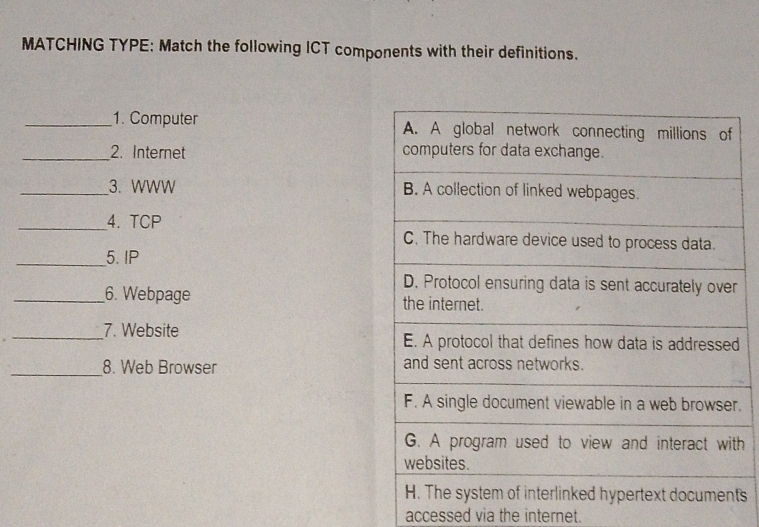 MATCHING TYPE: Match the following ICT components with their definitions. 
_1. Computer 
_2. Internet 
_3. WWW 
_4. TCP 
_5. IP 
r 
_6. Webpage 
_7. Website d 
_ 
8. Web Browser 
. 
h 
ts 
accessed via the internet.