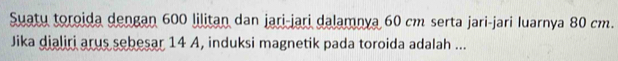 Suatu toroida dengan 600 lilitan dan jari-jari dalamnya 60 cm serta jari-jari luarnya 80 cm. 
Jika dialiri arus sebesar 14 A, induksi magnetik pada toroida adalah ...