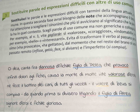 Sostituire parole ed espressioni difficili con altre di uso comun 
Sostituisci le parole e le espressioni difficili con termini della língua attuale, 
mune. In questa seconda fase avrai bisogno delle note che accompagnano il te 
Fai attenzione a scegliere i sinonimi che più si avvicinano al significato che la p 
la ha in quel contesto. Scegli parole di uso comune ma non generiche o colloqu 
Per esempio, al v. 3, vite gagliarde: sì «valorose», «coraggiose», «indomabili»; 
per esempio, «belle» o «interessanti». Evita di trasformare il verbo al passato po 
simo («ha provocato», «ha gettato»), dal momento che nel resto del brano si us 
passato remoto (inflisse, gettò, fece, si divisero) e l’imperfetto (si compiva). 
O dea, canta l'ira dannosa d'Achille figlio di Peleo, che provocó 
infiniti dolori agli Achei, causò la morte di molte vite valorose d'eroi 
ne fece il bottino dei cani, di tutti gli uccelli - il volere di Zeus si 
compiva - da quándo prima si divisero litigando il figlio di Atreo 
signore d'eroi e Achille glorioso.