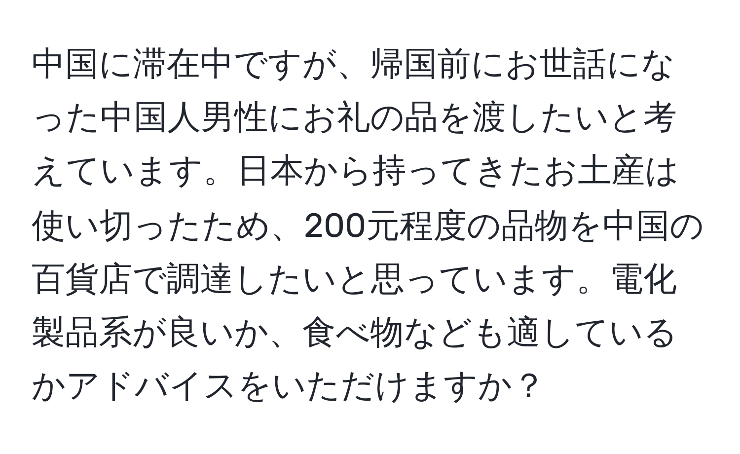 中国に滞在中ですが、帰国前にお世話になった中国人男性にお礼の品を渡したいと考えています。日本から持ってきたお土産は使い切ったため、200元程度の品物を中国の百貨店で調達したいと思っています。電化製品系が良いか、食べ物なども適しているかアドバイスをいただけますか？