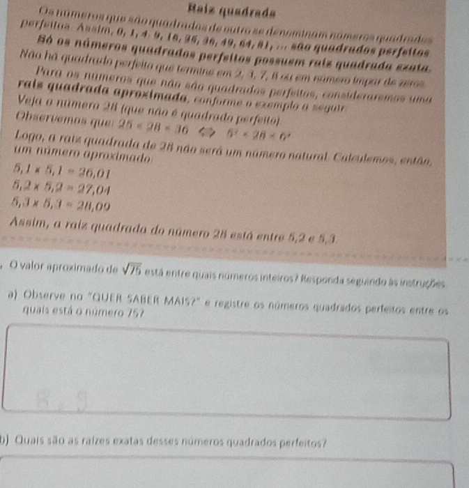 Raíz quadrada 
Os números que são quadrados de outro se deneminas 
perfeilos. Assim, 0, 1, 4. 9, 16, 35, 36, 49, 64, 81, ... são quadrados perfeitos 
Só os números quadrados perfeitos possuem raiz quadrada ezata. 
Não há quardrado perfeito que termine em 2, 3, 7, 8 ou em namero ímpar de zeros 
Para os números que não são quadrados perfeitos, consideraremos uma 
rais quadrada apróximada, conforme o exemp lo a se gur 
Veja o número 28 (que não é quadrado perfeito) 
Observemos ques 25<28<36 5^2<28<6^x
Logo, a raiz quadrada de 28 não será um número natural. Calculemos, então, 
um número aproximado
5, 1* 5, 1=26,01
5,2* 5,2=27,04
5,3* 5, 3=28,09
Assim, a raiz quadrada do número 28 está entre 5, 2 e 5.3. 
, O valor aproximado de sqrt(75) está entre quais números inteiros? Responda seguindo às instruções 
a) Observe no "QUER SABER MAIS?" e registre os números quadrados perfeitos entre os 
quais está o número 757
b) Quais são as raízes exatas desses números quadrados perfeitos?