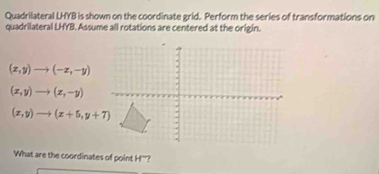 Quadrilateral LHYB is shown on the coordinate grid. Perform the series of transformations on
quadrilateral LHYB. Assume all rotations are centered at the origin.
(x,y)to (-x,-y)
(x,y)to (x,-y)
(x,y)to (x+5,y+7)
What are the coordinates of point H '''?