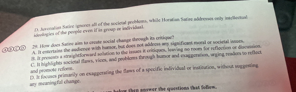 D. Juvenalian Satire ignores all of the societal problems, while Horatian Satire addresses only intellectual
ideologies of the people even if in group or individual.
29. How does Satire aim to create social change through its critique?
A. It entertains the audience with humor, but does not address any significant moral or societal issues,
B. It presents a straightforward solution to the issues it critiques, leaving no room for reflection or discussion.
C. It highlights societal flaws, vices, and problems through humor and exaggeration, urging readers to reflect
and promote reform.
any meaningful change. D. It focuses primarily on exaggerating the flaws of a specific individual or institution, without suggesting
hlow then answer the questions that follow.