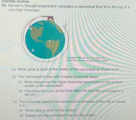 Satellite motion 
98. Newton's ‘thought experiment' considers a cannonball fired from the top of a 
very high mountain. 
C 
B 
Copyright 1995, Mosby-Year Book, Inc 
Astronomv Journev to the Cosmic Froner 
(a) What name is given to the motion of the cannonball as shown in A? 
(b) The cannonball is fired with a higher horizontal speed. 
(i) What change has the higher horizontal speed have on the vertical 
motion of the cannonball? 
(ii) How does the curve of the Earth affect the time the cannonball is in 
the air? 
(c) The horizontal speed of the cannonball is increased further still as shown 
in C. 
(i) What name is given to this motion? 
(ii) Explain why the cannonball now has this motion.