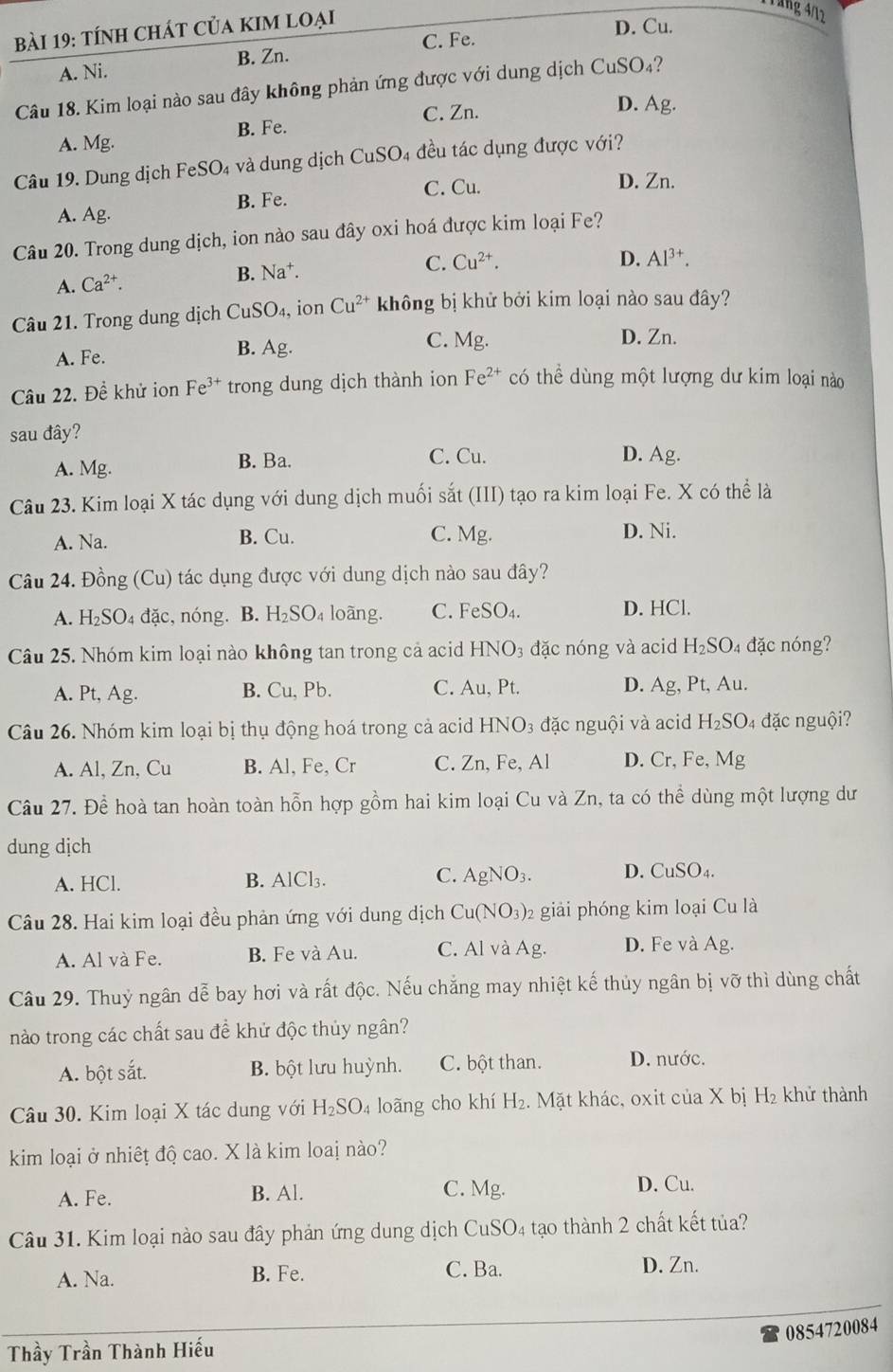 Tăng 4/12
bài 19: tính ChÁt Của KIM loại
C. Fe. D. Cu.
A. Ni. B. Zn.
Câu 18. Kim loại nào sau đây không phản ứng được với dung dịch CuSO_4 ?
C. Zn.
D. Ag.
A. Mg. B. Fe.
Câu 19. Dung dịch FeSO₄ và dung dịch CuSO₄ đều tác dụng được với?
B. Fe.
C. Cu. D. Zn.
A. Ag.
Câu 20. Trong dung dịch, ion nào sau đây oxi hoá được kim loại Fe?
C. Cu^(2+).
A. Ca^(2+).
B. Na^+. D. Al^(3+).
Câu 21. Trong dung dịch Cư _1SO_4, ion Cu^(2+) không bị khử bởi kim loại nào sau đây?
A. Fe. B. Ag.
C. Mg. D. Zn.
Câu 22. Đề khử ion Fe^(3+) trong dung dịch thành ion Fe^(2+) có thể dùng một lượng dư kim loại nào
sau đây? D. Ag.
A. Mg. B. Ba. C. Cu.
Câu 23. Kim loại X tác dụng với dung dịch muối sắt (III) tạo ra kim loại Fe. X có thể là
A. Na. B. Cu. C. Mg. D. Ni.
Câu 24. Đồng (Cu) tác dụng được với dung dịch nào sau đây?
A. H I_2SO_4 đặc,nóng. B. H_2SO_4 loàng. C. FeSO_4. D. HCl.
Câu 25. Nhóm kim loại nào không tan trong cả acid HNO_3 đặc nóng và acid H_2SO_4 đặc nóng?
A. Pt, Ag. B. Cu , Pb. C. Au, Pt. D. Ag, Pt, A_1 1.
Câu 26. Nhóm kim loại bị thụ động hoá trong cả acid HNO_3 đặc nguội và acid H_2SO_4 đặc nguội?
A. Al, Zn, Cu B. Al, Fe, Cr C. Zn,Fe,Al D. Cr, Fe, Mg
Câu 27. Để hoà tan hoàn toàn hỗn hợp gồm hai kim loại Cu và Zn, ta có thể dùng một lượng dư
dung dịch
A. HCl. B. A ICI 3. C. AgNO_3. D. CuSO_4.
Câu 28. Hai kim loại đều phản ứng với dung dịch Cu(NO_3) 2 giải phóng kim loại Cu là
A. Al và Fe. B. Fe và Au. C. Al và Ag. D. Fe và Ag
Câu 29. Thuỷ ngân dễ bay hơi và rất độc. Nếu chẳng may nhiệt kế thủy ngân bị vỡ thì dùng chất
nào trong các chất sau đề khử độc thủy ngân?
A. bột sắt. B. bột lưu huỳnh. C. bột than. D. nước.
Câu 30. Kim loại X tác dung với H_2SO_4 loãng cho khí H_2. Mặt khác, oxit của X bị H₂ khử thành
kim loại ở nhiết độ cao. X là kim loai nào?
A. Fe. C. Mg. D. Cu.
B. Al.
Câu 31. Kim loại nào sau đây phản ứng dung dịch  ở CuSO 4 tạo thành 2 chất kết tủa?
A. Na. B. Fe.
C. Ba. D. Zn.
0854720084
Thầy Trần Thành Hiếu