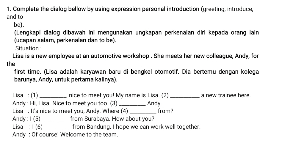 Complete the dialog bellow by using expression personal introduction (greeting, introduce, 
and to 
be). 
(Lengkapi dialog dibawah ini mengunakan ungkapan perkenalan diri kepada orang lain 
(ucapan salam, perkenalan dan to be). 
Situation : 
Lisa is a new employee at an automotive workshop . She meets her new colleague, Andy, for 
the 
first time. (Lisa adalah karyawan baru di bengkel otomotif. Dia bertemu dengan kolega 
barunya, Andy, untuk pertama kalinya). 
Lisa : (1) _, nice to meet you! My name is Lisa. (2) _a new trainee here. 
Andy : Hi, Lisa! Nice to meet you too. (3) _Andy. 
Lisa : It's nice to meet you, Andy. Where (4) _from? 
Andy : I (5) _from Surabaya. How about you? 
Lisa : I (6) _from Bandung. I hope we can work well together. 
Andy : Of course! Welcome to the team.