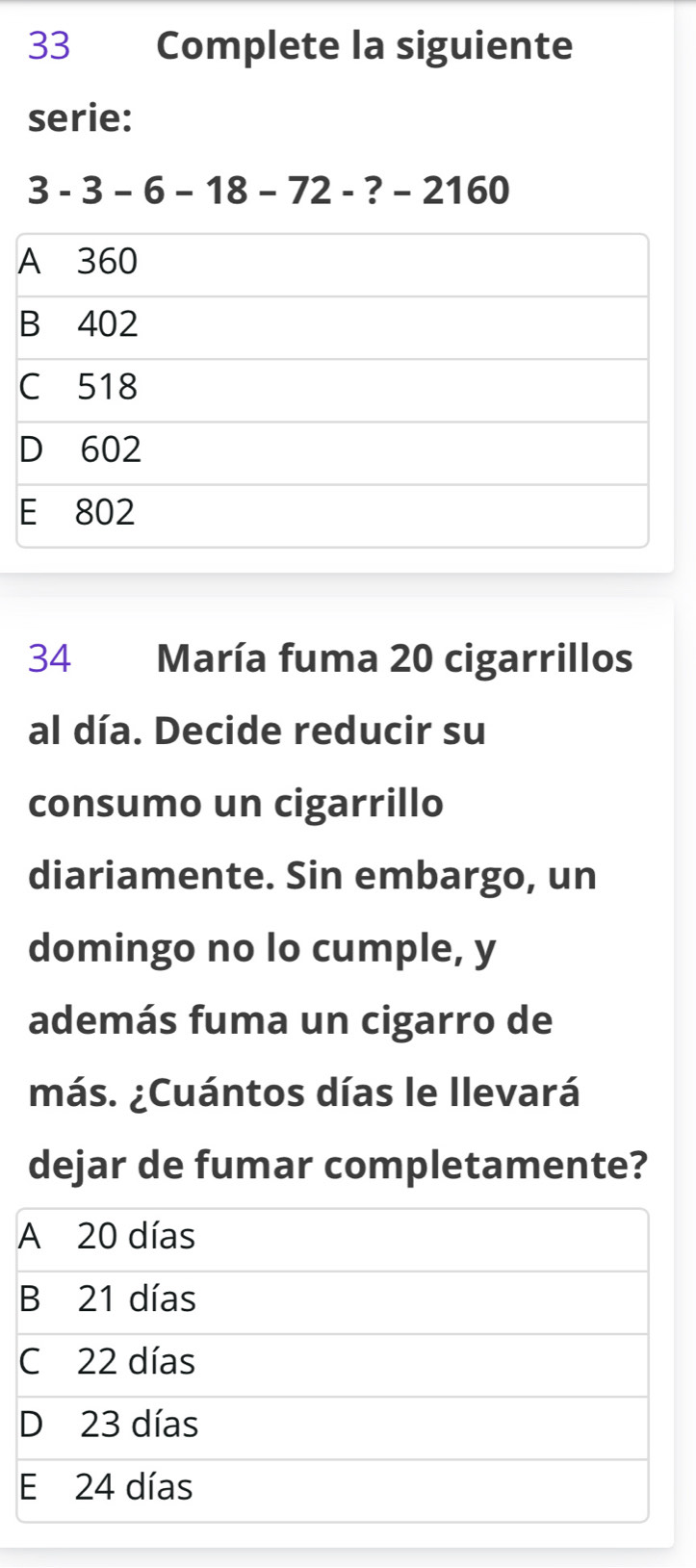 Complete la siguiente
serie:
3-3-6-18-72-?-2160
34 María fuma 20 cigarrillos
al día. Decide reducir su
consumo un cigarrillo
diariamente. Sin embargo, un
domingo no lo cumple, y
además fuma un cigarro de
más. ¿Cuántos días le llevará
dejar de fumar completamente?
A 20 días
B 21 días
C 22 días
D 23 días
E 24 días