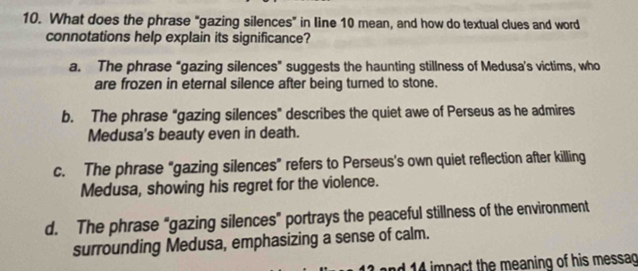 What does the phrase “gazing silences” in line 10 mean, and how do textual clues and word
connotations help explain its significance?
a. The phrase “gazing silences" suggests the haunting stillness of Medusa's victims, who
are frozen in eternal silence after being turned to stone.
b. The phrase "gazing silences" describes the quiet awe of Perseus as he admires
Medusa's beauty even in death.
c. The phrase “gazing silences” refers to Perseus’s own quiet reflection after killing
Medusa, showing his regret for the violence.
d. The phrase “gazing silences" portrays the peaceful stillness of the environment
surrounding Medusa, emphasizing a sense of calm.
d 14 impact the meaning of his messag