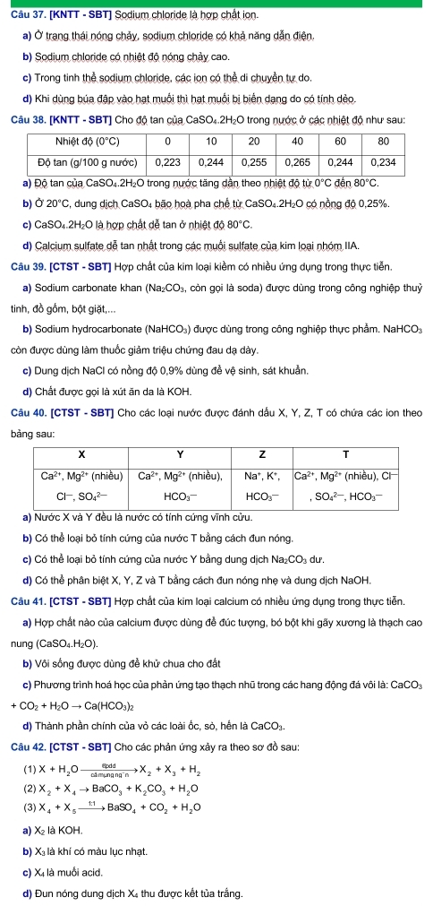 [KNTT - SBT] Sodium chloride là hợp chất ion.
a) Ở trang thái nóng chảy, sodium chloride có khả năng dẫn điện.
b) Sodium chloride có nhiệt độ nóng chảy cao.
c) Trong tinh thể sodium chloride, các ion có thể di chuyền tự do.
d) Khi dùng búa đập vào hạt muối thì hạt muối bị biển dạng do có tính dẻo,
Câu 38. [KNTT - SBT] Cho độ tan của CaSO₄.2H₂O trong nước ở các nhiệt độ như sau:
a) Độ tan của CaSO₄.2H₂O trong nước tăng dần theo nhiệt độ từ 0°C đến 80°C.
b) Ở 20°C 5, dung dịch CaSO₄ bão hoà pha chế từ CaSO₄.2H₂O có nồng độ 0,25%.
c) CaS( )_4.2H_2O là hợp chất dễ tan ở nhiệt d080°C.
d) Calcium sulfate dễ tan nhất trong các muối sulfate của kim loại nhóm IIA.
Câu 39. [CTST - SBT] Hợp chất của kim loại kiềm có nhiều ứng dụng trong thực tiễn.
a) Sodium carbonate khan (Na_2CO_3 còn gọi là soda) được dùng trong công nghiệp thuỷ
tinh, đồ gồm, bột giặt,...
b) Sodium hydrocarbonate (NaHCO₃) được dùng trong công nghiệp thực phẩm. NaHCO₃
còn được dùng làm thuốc giảm triệu chứng đau dạ dày.
c) Dung dịch NaCl có nồng độ 0,9% dùng để vệ sinh, sát khuản.
d) Chất được gọi là xút ăn da là KOH.
Câu 40. [CTST - SBT] Cho các loại nước được đánh dầu X, Y, Z, T có chứa các ion theo
bảng sau:
a) Nước X và Y đều là nước có tính cứng vĩnh cửu.
b) Có thể loại bỏ tính cứng của nước T bằng cách đun nóng.
c) Có thể loại bỏ tính cứng của nước Y bằng dung dịch Na_2CO_3d F.
d) Có thể phân biệt X, Y, Z và T bằng cách đun nóng nhẹ và dung dịch NaOH.
Câu 41. [CTST - SBT] Hợp chất của kim loại calcium có nhiều ứng dụng trong thực tiễn.
a) Hợp chất nào của calcium được dùng để đúc tượng, bó bột khi gãy xương là thạch cao
nung (CaSO_4.H_2O).
b) Vôi sống được dùng đề khử chua cho đất
c) Phương trình hoá học của phản ứng tạo thạch nhũ trong các hang động đá vôi là: CaCO:
+CO_2+H_2Oto Ca(HCO_3)_2
d) Thành phần chính của vỏ các loài ốc, sò, hến là CaCO_3.
Câu 42. [CTST - SBT] Cho các phản ứng xảy ra theo sơ đồ sau:
(1) X+H_2Oxrightarrow etpddX_2+X_3+H_2
(2) X_2+X_4to BaCO_3+K_2CO_3+H_2O
(3) X_4+X_5xrightarrow 1:1BaSO_4+CO_2+H_2O
a) x_2 là KOH.
b) X₃ là khí có màu lục nhạt.
c) Xị là muối acid.
d) Đun nóng dung dịch X₄ thu được kết tủa trắng.