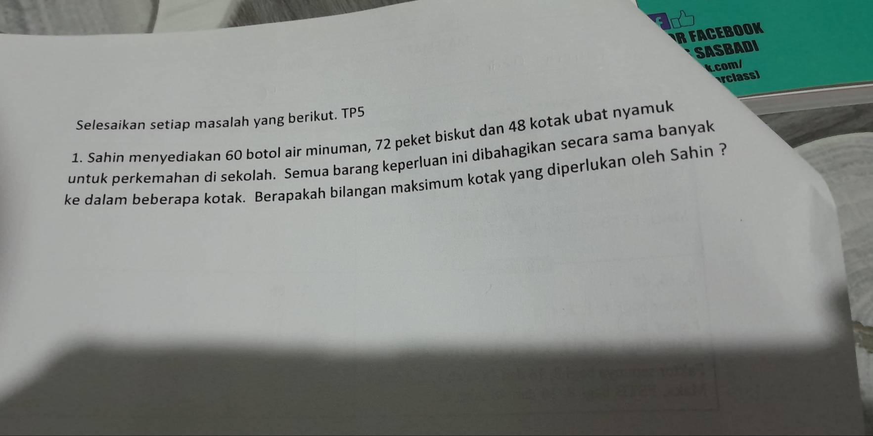 FACEBOOK 
SASBADI 
kcom/ 
rclass) 
Selesaikan setiap masalah yang berikut. TP5 
1. Sahin menyediakan 60 botol air minuman, 72 peket biskut dan 48 kotak ubat nyamuk 
untuk perkemahan di sekolah. Semua barang keperluan ini dibahagikan secara sama banyak 
ke dalam beberapa kotak. Berapakah bilangan maksimum kotak yang diperlukan oleh Sahin ?