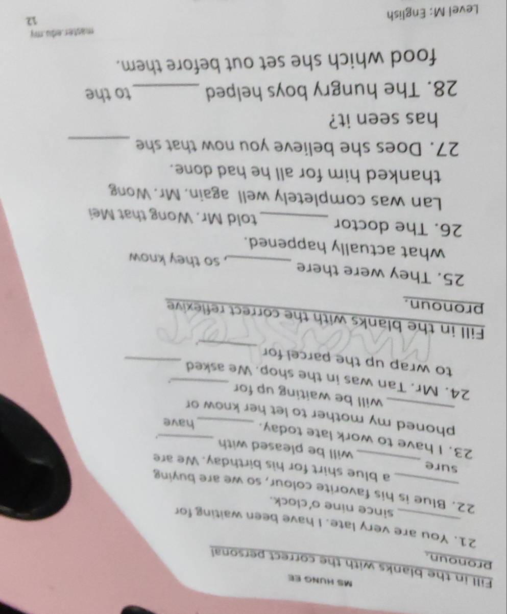 MS HUNG EE 
Fill in the blanks with the correct personal 
pronoun. 
21. You are very late. I have been waiting for 
since nine o'clock. 
22. Blue is his favorite colour, so we are buying 
a blue shirt for his birthday. We are 
sure _will be pleased with 
23. I have to work late today._ 
. 
have 
phoned my mother to let her know or 
will be waiting up for 
. 
_ 
24. Mr. Tan was in the shop. We asked 
_ 
to wrap up the parcel for 
Fill in the blanks with the correct reflexive 
pronoun. 
25. They were there _, so they know 
what actually happened. 
26. The doctor _told Mr. Wong that Mei 
Lan was completely well again. Mr. Wong 
thanked him for all he had done. 
27. Does she believe you now that she_ 
has seen it? 
28. The hungry boys helped _to the 
food which she set out before them. 
master.edu.my 
Level M: English 
12