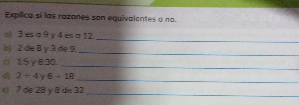 Explica si las razones son equivalentes o no. 
_ 
a) 3 es a 9 y 4 es a 12. 
b 2 de 8 y 3 de 9. 
_ 
c 15y 6:30. _ 
_
2/ 4 6/ 18
e 7 de 28 y 8 de 32 _