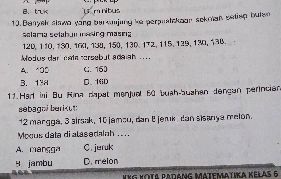 jeep C. pick up
B. truk D. minibus
10. Banyak siswa yang berkunjung ke perpustakaan sekolah setiap bulan
selama setahun masing-masing
120, 110, 130, 160, 138, 150, 130, 172, 115, 139, 130, 138.
Modus dari data tersebut adalah ….
A. 130 C. 150
B. 138 D. 160
11.Hari ini Bu Rina dapat menjual 50 buah-buahan dengan perincian
sebagai berikut:
12 mangga, 3 sirsak, 10 jambu, dan 8 jeruk, dan sisanya melon.
Modus data di atas adalah . . . .
A. mangga C. jeruk
B. jambu D. melon
KKG KΟΤA ΡΑDANG MΑTEMΑTΙKA KELAS 6