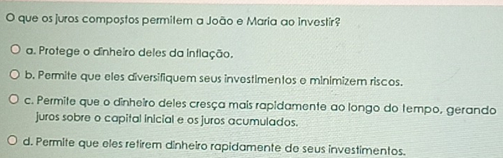 que os juros compostos permitem a João e Maria ao investir?
a. Protege o dinheiro deles da intlação.
b. Permite que eles diversifiquem seus investimentos e minimizem riscos.
c. Permite que o dinheiro deles cresça mais rapidamente ao longo do tempo, gerando
juros sobre o capital inicial e os juros acumulados.
d. Permite que eles retirem dinheiro rapidamente de seus investimentos.