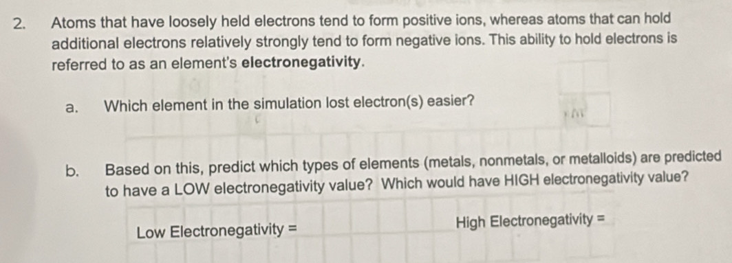 Atoms that have loosely held electrons tend to form positive ions, whereas atoms that can hold 
additional electrons relatively strongly tend to form negative ions. This ability to hold electrons is 
referred to as an element's electronegativity. 
a. Which element in the simulation lost electron(s) easier? 
b. Based on this, predict which types of elements (metals, nonmetals, or metalloids) are predicted 
to have a LOW electronegativity value? Which would have HIGH electronegativity value? 
Low Electronegativity = High Electronegativity =