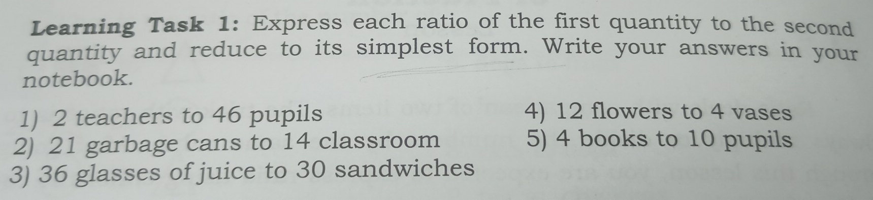 Learning Task 1: Express each ratio of the first quantity to the second 
quantity and reduce to its simplest form. Write your answers in your 
notebook. 
1) 2 teachers to 46 pupils 4) 12 flowers to 4 vases 
2) 21 garbage cans to 14 classroom 5) 4 books to 10 pupils 
3) 36 glasses of juice to 30 sandwiches