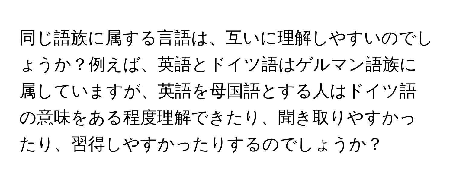 同じ語族に属する言語は、互いに理解しやすいのでしょうか？例えば、英語とドイツ語はゲルマン語族に属していますが、英語を母国語とする人はドイツ語の意味をある程度理解できたり、聞き取りやすかったり、習得しやすかったりするのでしょうか？