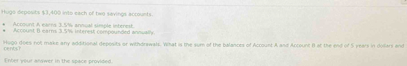 Hugo deposits $3,400 into each of two savings accounts. 
Account A earns 3.5% annual simple interest 
Account B earns 3.5% interest compounded annually. 
Hugo does not make any additional deposits or withdrawals. What is the sum of the balances of Account A and Account 8 at the end of S years in dollars and 
cents? 
Enter your answer in the space provided.