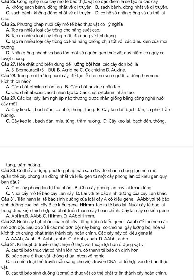 Công nghệ nuoi cay mo te bao thực vật có đạc điểm là se tạo ra các cay
A. không sạch bệnh, đồng nhất về di truyền. B. sạch bệnh, đồng nhất về di truyền.
C. sạch bệnh, không đồng nhất về di truyền. D. có hệ số nhân giống và ưu thế lai
cao.
Câu 26. Phương pháp nuôi cấy mô tế bào thực vật có ý nghĩa
A. Tạo ra nhiều loại cây trồng cho năng suất cao.
B. Tạo ra nhiều loại cây trồng mới, đa dạng về tính trạng.
C. Tạo ra nhiều loại cây trồng có khả năng chống chịu tốt với các điều kiện của môi
trường.
D. Nhân giống nhanh và bảo tồn một số nguồn gen thực vật quý hiếm có nguy cơ
tuyệt chủng.
Câu 27. Hóa chất phổ biến dùng để lưỡng bội hóa các cây đơn bội là
A. 5-Bromouracil (5 - BU) B. Acridine C. Colchicine D. Auxine.
Câu 28. Trong môi trường nuôi cấy, để tạo rễ cho mô sẹo người ta dùng hormone
kích thích nào?
A. Các chất ethylen nhân tạo. B. Các chất auxine nhân tạo
C. Các chất abscisic acid nhân tạo D. Các chất cytokinin nhân tạo.
Câu 29. Các loại cây lâm nghiệp nào thường được nhân giống bằng công nghệ nuôi
cấy mô?
A. Cây keo lai, bạch đàn, cả phê, thông, tùng. B. Cây keo lai, bạch đàn, cả phê, trầm
hương.
C. Cây keo lai, bạch đàn, mía, tùng, trầm hương. D. Cây keo lai, bạch đàn, thông,
tùng, trầm hương.
Câu 30. Có thể áp dụng phương pháp nào sau đây để nhanh chóng tạo nên một
quần thể cây phong lan đồng nhất về kiểu gen từ một cây phong lan có kiểu gen quý
ban đầu?
A. Cho cây phong lan tự thụ phấn. B. Cho cây phong lan này lai khác dòng.
C. Nuôi cấy mô tế bào cây Lan này. D. Lai với tế bảo sinh dưỡng của cây Lan khác.
Câu 31. Tiến hành lai tế bào sinh dưỡng của loài cây A có kiểu gene AAbb với tế bào
sinh dưỡng của loài cây B có kiểu gene HHmm tạo ra tế bào lai. Nuôi cây tế bào lai
trong điều kiện thích hợp sẽ phát triển thành cây hoàn chỉnh. Cây lai này có kiểu gene
A. AbHm.B. AAbb.C. HHmm. D. AAbbHHmm.
Câu 32. Nuôi cấy hạt phấn của một cây lưỡng bội có kiểu gene Aabb để tạo nên các
mô đơn bội. Sau đó xử lí các mô đơn bội này bằng colchicine gây lưỡng bội hóa và
kích thích chúng phát triển thành cây hoàn chỉnh. Các cây này có kiểu gene là
A. AAAb, Aaab. B. Aabb, abbb. C. Abbb, aaab. D. AAbb, aabb.
Câu 31. Kĩ thuật di truyền thực hiện ở thực vật thuận lợi hơn ở động vật vì
A. các tế bào thực vật có nhân lớn hơn, có thành tế bào ổn định hơn.
B. bác gene ở thực vật không chứa intron vô nghĩa.
C. có nhiều loại thể truyền sẵn sàng cho việc truyền DNA tái tổ hợp vào tế bào thực
vật.
D. các tế bào sinh dưỡng (soma) ở thực vật có thể phát triển thành cây hoàn chỉnh.