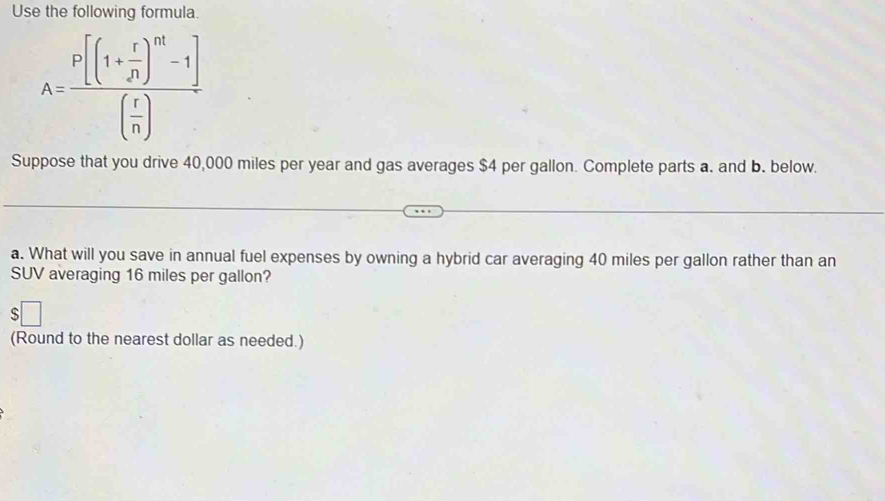 Use the following formula.
A=frac P[(1+ r/P )^m^(((frac r)(frac r)n)
Suppose that you drive 40,000 miles per year and gas averages $4 per gallon. Complete parts a. and b. below. 
a. What will you save in annual fuel expenses by owning a hybrid car averaging 40 miles per gallon rather than an 
SUV averaging 16 miles per gallon? 
s 
(Round to the nearest dollar as needed.)