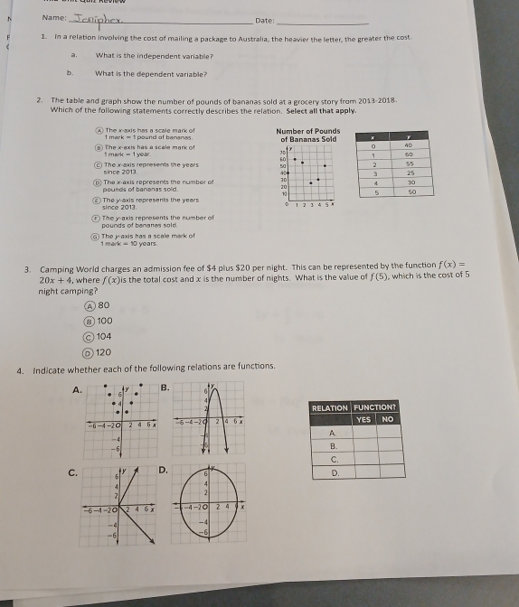 Name:_ Date:
1. In a relation involving the cost of mailing a package to Australia, the heavier the letter, the greater the cost
, What is the independent variable?
b. What is the dependent variable
2. The table and graph show the number of pounds of bananas sold at a grocery story from 2013-2018.
Which of the following statements correctly describes the relation. Select all that apply
A) The x-axis has a scale mark of 1 mar pound of bananes. Number of Pounds of Bananas Sold
1rru The x-axis has a scale mark of I year.
k-1
1D y
C The x-axis represents the years since 2013 6C
50
40
b) The x-axis represents the number of 10
pounds of bananas sold.
20
1
The y axis represents the years 5 N
D
since 2013.  2 3 4
The y-axis represents the number of
pounds of banares sold.
G1 The y-axis has a scale mark of 1 m ark=50 years.
3. Camping World charges an admission fee of $4 plus $20 per night. This can be represented by the function f(x)=
20x+4 , where f(x) is the total cost and x is the number of nights. What is the value of f(5) , which is the cost of 5
night camping?
A 80
⑧ 100
© 104
◎ 120
4. Indicate whether each of the following relations are functions.
A.


.
C6
4
2
-4 −20 2 4
-4
-6