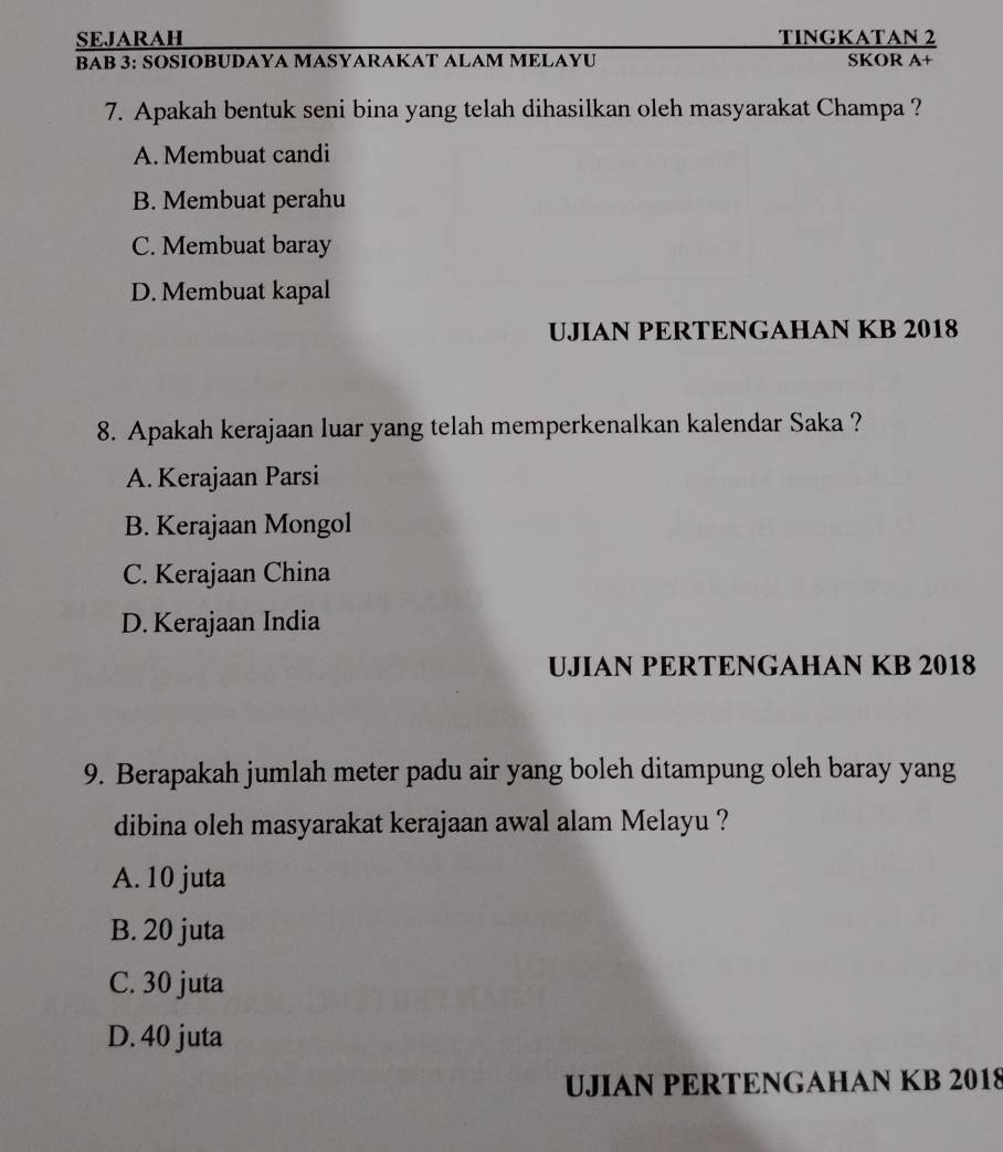 SEJARAH TINGKATAN 2
BAB 3: SOSIOBUDAYA MASYARAKAT ALAM MELAYU SKOR A+
7. Apakah bentuk seni bina yang telah dihasilkan oleh masyarakat Champa ?
A. Membuat candi
B. Membuat perahu
C. Membuat baray
D. Membuat kapal
UJIAN PERTENGAHAN KB 2018
8. Apakah kerajaan luar yang telah memperkenalkan kalendar Saka ?
A. Kerajaan Parsi
B. Kerajaan Mongol
C. Kerajaan China
D. Kerajaan India
UJIAN PERTENGAHAN KB 2018
9. Berapakah jumlah meter padu air yang boleh ditampung oleh baray yang
dibina oleh masyarakat kerajaan awal alam Melayu ?
A. 10 juta
B. 20 juta
C. 30 juta
D. 40 juta
UJIAN PERTENGAHAN KB 2018