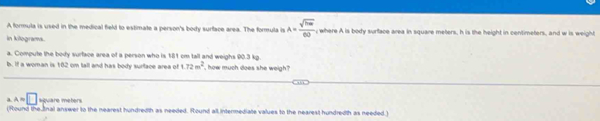 A formula is used in the medical field to estimate a person's body surface area. The formula is A= sqrt(hw)/60  where A is body surface area in square meters, h is the height in centimeters, and w is weight
in kilograms.
a. Compute the body surface area of a person who is 181 cm tall and weighs 90.3 kg.
b. If a woman is 162 cm tall and has body surface area of 1.72m^2 , how much does she weigh ?
a Aapprox □ sguare meters
(Round the žnal answer to the nearest hundredth as needed. Round all intermediate values to the nearest hundredth as needed.)