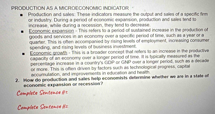 PRODUCTION AS A MICROECONOMIC INDICATOR 
Production and sales: These indicators measure the output and sales of a specific firm 
or industry. During a period of economic expansion, production and sales tend to 
increase, while during a recession, they tend to decrease. 
Economic expansion - This refers to a period of sustained increase in the production of 
goods and services in an economy over a specific period of time, such as a year or a 
quarter. This is often accompanied by rising levels of employment, increasing consumer 
spending, and rising levels of business investment. 
Economic growth - This is a broader concept that refers to an increase in the productive 
capacity of an economy over a longer period of time. It is typically measured as the 
percentage increase in a country's GDP or GNP over a longer period, such as a decade 
or more. This is often driven by factors such as technological progress, capital 
accumulation, and improvements in education and health. 
2. How do production and sales help economists determine whether we are in a state of 
economic expansion or recession? 
t