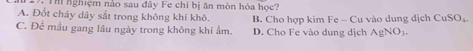 Th nghiệm nảo sau đây Fe chỉ bị ăn mòn hóa học?
A. Đốt cháy dây sắt trong không khí khô. B. Cho hợp kim Fe - Cu vào dung dịch CuSO_4.
C. Để mầu gang lâu ngày trong không khí ẩm. D. Cho Fe vào dung dịch AgNO_3.