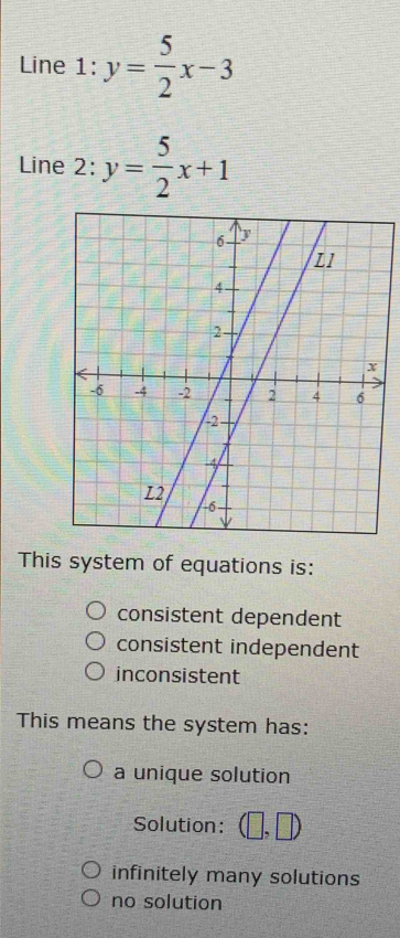 Line 1: y= 5/2 x-3
Line 2: y= 5/2 x+1
This system of equations is:
consistent dependent
consistent independent
inconsistent
This means the system has:
a unique solution
Solution: 1 ,□ )
infinitely many solutions
no solution