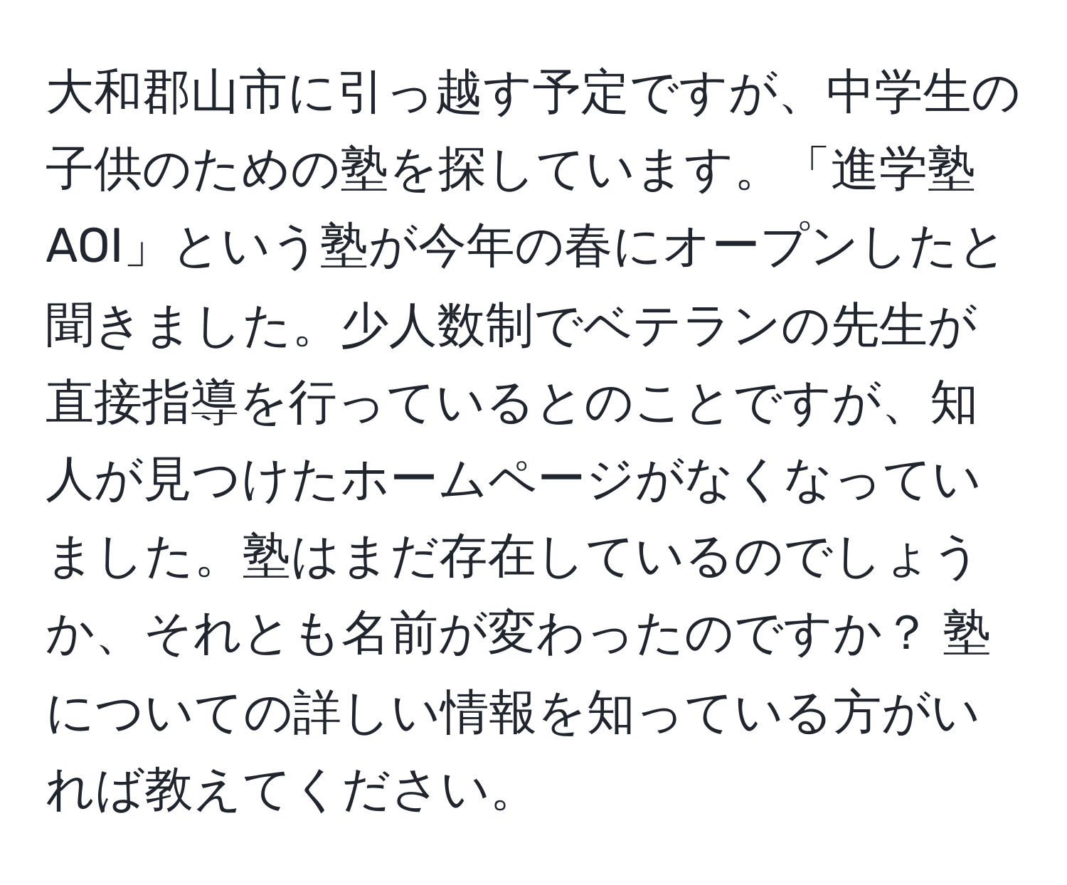 大和郡山市に引っ越す予定ですが、中学生の子供のための塾を探しています。「進学塾AOI」という塾が今年の春にオープンしたと聞きました。少人数制でベテランの先生が直接指導を行っているとのことですが、知人が見つけたホームページがなくなっていました。塾はまだ存在しているのでしょうか、それとも名前が変わったのですか？ 塾についての詳しい情報を知っている方がいれば教えてください。