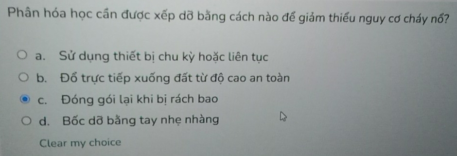 Phân hóa học cần được xếp dỡ bằng cách nào để giảm thiếu nguy cơ cháy nổ?
a. Sử dụng thiết bị chu kỳ hoặc liên tục
b. Đổ trực tiếp xuống đất từ độ cao an toàn
c. Đóng gói lại khi bị rách bao
d. Bốc dỡ bằng tay nhẹ nhàng
Clear my choice