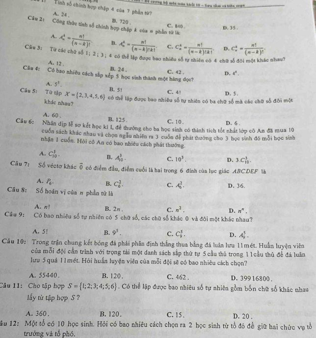 Bã -  Bộ cương bộ môn toán khỏt 10 - Sưu tàm và biến soạn
Tính số chính hợp chập 4 của 7 phần từ?
A. 24 , B. 720 . C. 840 . D. 35 .
Câu 2: Công thức tính số chính hợp chập k của # phần từ là:
A. A_n^(k=frac n!)(n-k)!. B. A_n^(k=frac n!)(n-k)!k!. C. C_n^(k=frac n!)(n-k)!k!. D. C_n^(k=frac n!)(n-k)!.
Câu 3: Từ các chữ số 1；2；3；4 có thể lập được bao nhiêu số tự nhiên có 4 chữ số đội một khác nhau?
A. 12 . B. 24 .
C. 42 . D. 4^4.
Câu 4: Cổ bao nhiêu cách sắp xếp 5 học sinh thành một hàng đọc?
A. 5^5. B. 5! C. 4! D. 5 .
Câu 5: Từ tập X= 2,3,4,5,6 có thể lập được bao nhiêu số tự nhiên có ba chữ số mà các chữ số đồi một
khác nhau?
A. 60 . B. 125 . C. 10 . D. 6 .
Câu 6: *Nhân dịp lễ sơ kết học ki I, để thưởng cho ba học sinh có thành tích tốt nhất lớp cô An đã mua 10
cuốn sách khác nhau và chọn ngẫu nhiên ra 3 cuốn để phát thưởng cho 3 học sinh đó mỗi học sinh
nhận 1 cuốn. Hỏi cô An có bao nhiêu cách phát thưởng.
A. C_(10)^3. B. A_(10)^3. C. 10^3. D. 3.C_(10)^3.
Câu 7: Số véctơ khác overline 0 có điểm đầu, điểm cuối là hai trong 6 đĩnh của lục giác ABCDEF là
A. P_6.
B. C_6^(2. C. A_6^2. D. 36.
Câu 8: Số hoán vị của n phần tử là
A. n! B. 2n . C. n^2). D. n^n.
Câu 9: Có bao nhiêu số tự nhiên có 5 chữ số, các chữ số khác 0 và đõi một khác nhau?
A. 5!
B. 9^5. C. C_9^(5. D. A_9^5.
Câu 10: Trong trận chung kết bóng đá phải phân định thắng thua bằng đá luân lưu 11mét. Huấn luyện viên
của mỗi đội cần trình với trọng tài một danh sách sắp thứ tự 5 cầu thủ trong 11 cầu thủ đề đá luân
lưu 5 quả 11mét. Hỏi huấn luyện viên của mỗi đội sẽ có bao nhiêu cách chọn?
A. 55440. B. 120 . C. 462 . D. 399 16800 .
Câu 11: Cho tập hợp S= 1;2;3;4;5;6). Có thể lập được bao nhiêu số tự nhiên gồm bốn chữ số khác nhau
ấy từ tập hợp S ?
A. 360 . B. 120. C. 15 . D. 20 .
ầu 12: Một tổ có 10 học sinh. Hỏi có bao nhiêu cách chọn ra 2 học sinh từ tổ đó để giữ hai chức vụ tổ
trưởng và tổ phó.