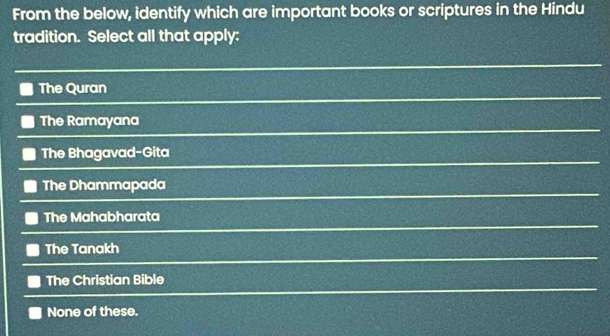 From the below, identify which are important books or scriptures in the Hindu
tradition. Select all that apply:
The Quran
The Ramayana
The Bhagavad-Gita
The Dhammapada
The Mahabharata
The Tanakh
The Christian Bible
None of these.