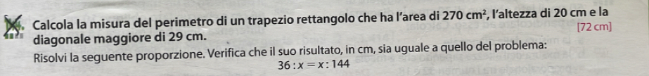 Calcola la misura del perimetro di un trapezio rettangolo che ha l’area di 270cm^2 , l’altezza di 20 cm e la 
diagonale maggiore di 29 cm. [72 cm]
Risolvi la seguente proporzione. Verifica che il suo risultato, in cm, sia uguale a quello del problema:
36:x=x:144