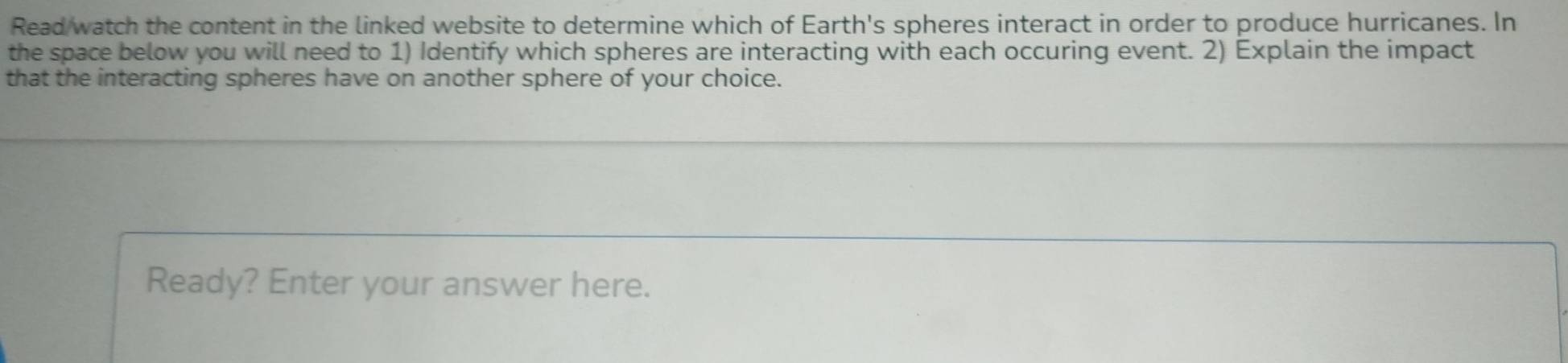 Read watch the content in the linked website to determine which of Earth's spheres interact in order to produce hurricanes. In 
the space below you will need to 1) Identify which spheres are interacting with each occuring event. 2) Explain the impact 
that the interacting spheres have on another sphere of your choice. 
Ready? Enter your answer here.